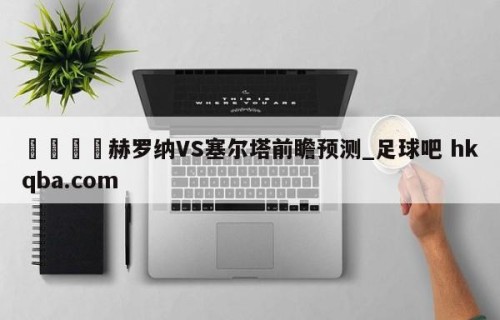 🍢赫罗纳VS塞尔塔前瞻预测_足球吧 hkqba.com