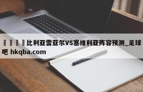 🍢比利亚雷亚尔VS塞维利亚阵容预测_足球吧 hkqba.com