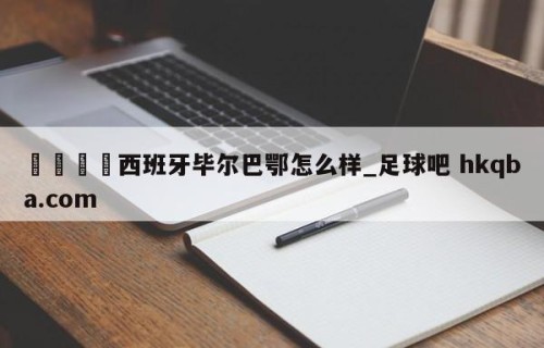 🍢西班牙毕尔巴鄂怎么样_足球吧 hkqba.com
