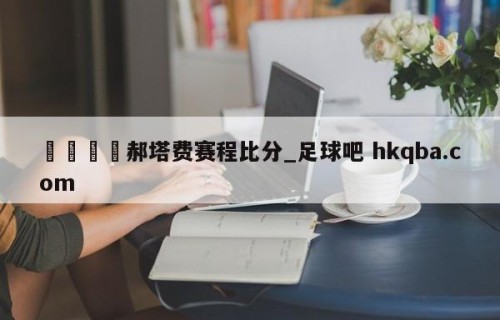 🍢郝塔费赛程比分_足球吧 hkqba.com