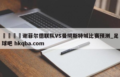 🍢谢菲尔德联队VS曼彻斯特城比赛预测_足球吧 hkqba.com