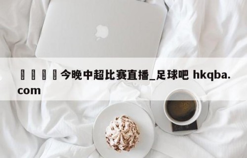 🍢今晚中超比赛直播_足球吧 hkqba.com