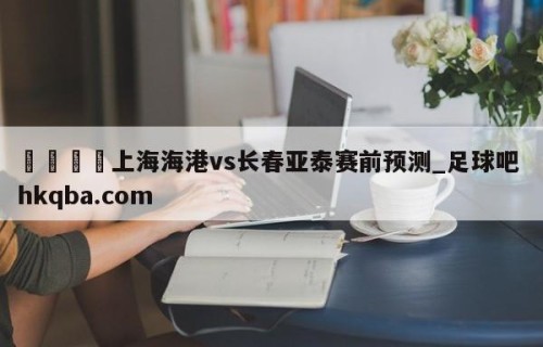 🍢上海海港vs长春亚泰赛前预测_足球吧 hkqba.com