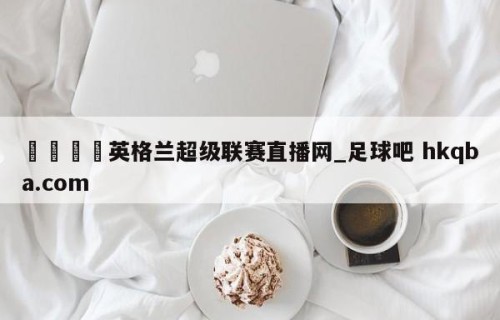 🍢英格兰超级联赛直播网_足球吧 hkqba.com