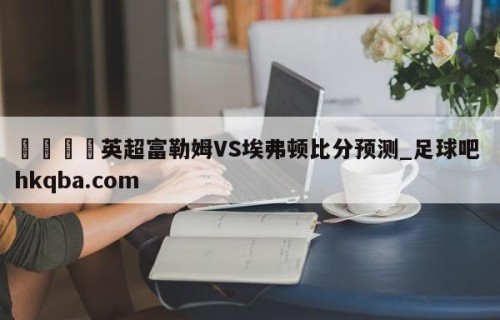🍢英超富勒姆VS埃弗顿比分预测_足球吧 hkqba.com