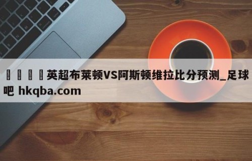 🍢英超布莱顿VS阿斯顿维拉比分预测_足球吧 hkqba.com