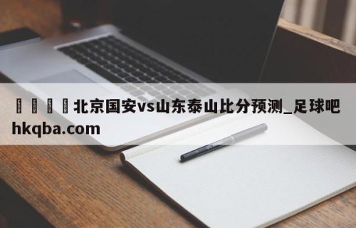 🍢北京国安vs山东泰山比分预测_足球吧 hkqba.com