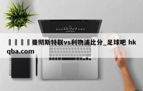 🍢曼彻斯特联vs利物浦比分_足球吧 hkqba.com