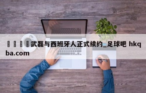 🍢武磊与西班牙人正式续约_足球吧 hkqba.com