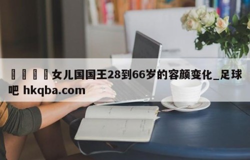🍢女儿国国王28到66岁的容颜变化_足球吧 hkqba.com