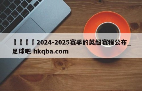 🍢2024-2025赛季的英超赛程公布_足球吧 hkqba.com