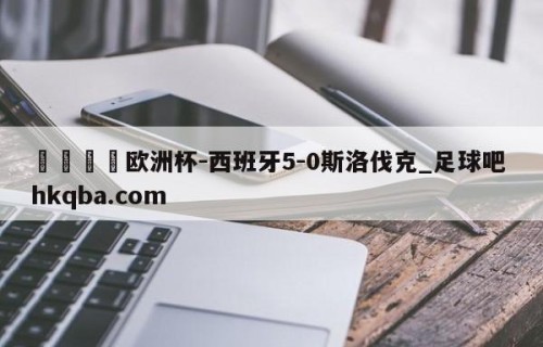 🍢欧洲杯-西班牙5-0斯洛伐克_足球吧 hkqba.com