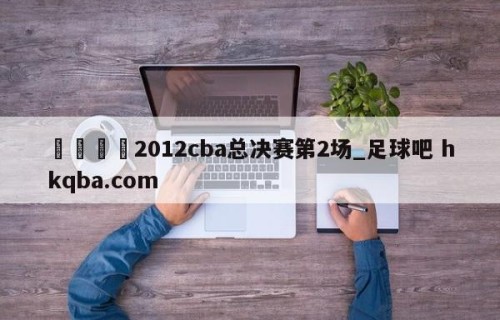 🍢2012cba总决赛第2场_足球吧 hkqba.com