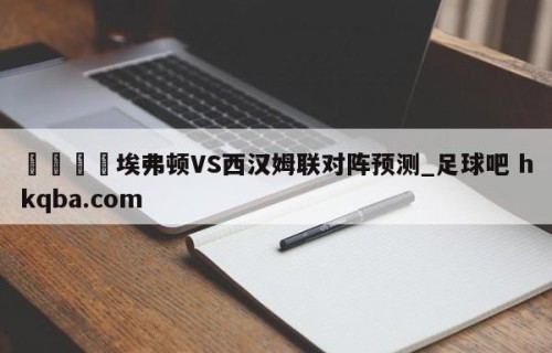 🍢埃弗顿VS西汉姆联对阵预测_足球吧 hkqba.com