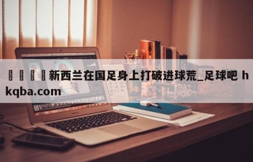 🍢新西兰在国足身上打破进球荒_足球吧 hkqba.com