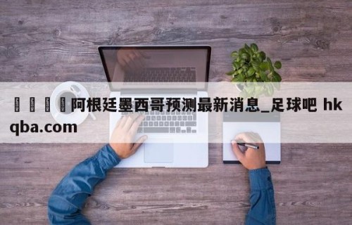 🍢阿根廷墨西哥预测最新消息_足球吧 hkqba.com