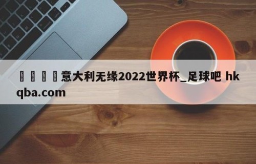 🍢意大利无缘2022世界杯_足球吧 hkqba.com