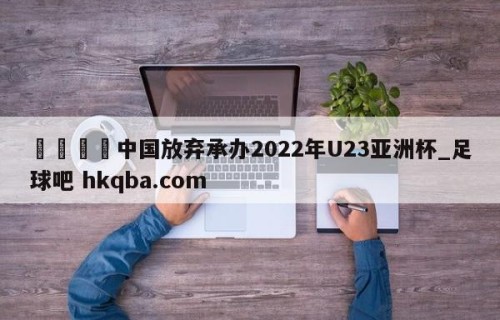 🍢中国放弃承办2022年U23亚洲杯_足球吧 hkqba.com