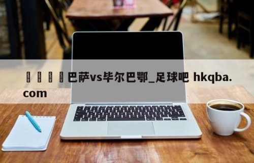 🍢巴萨vs毕尔巴鄂_足球吧 hkqba.com