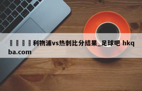 🍢利物浦vs热刺比分结果_足球吧 hkqba.com