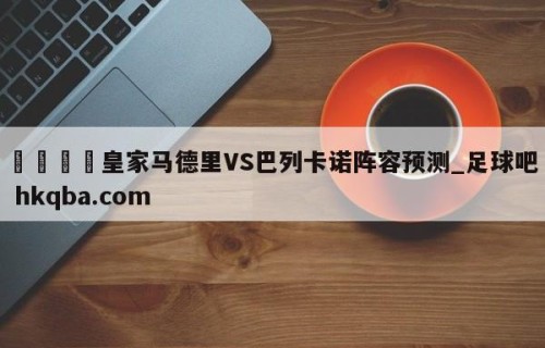 🍢皇家马德里VS巴列卡诺阵容预测_足球吧 hkqba.com