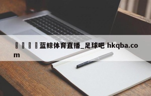 🍢蓝鲸体育直播_足球吧 hkqba.com