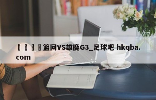 🍢篮网VS雄鹿G3_足球吧 hkqba.com
