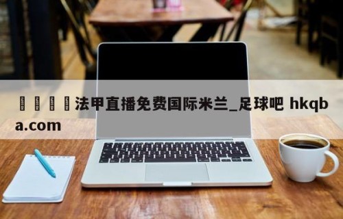 🍢法甲直播免费国际米兰_足球吧 hkqba.com