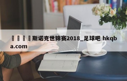 🍢斯诺克世锦赛2018_足球吧 hkqba.com