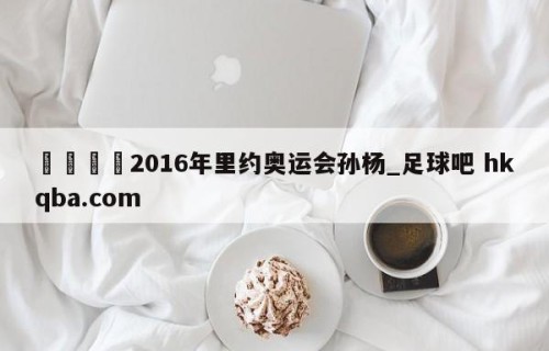 🍢2016年里约奥运会孙杨_足球吧 hkqba.com