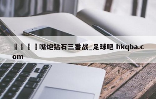 🍢嘴炮钻石三番战_足球吧 hkqba.com