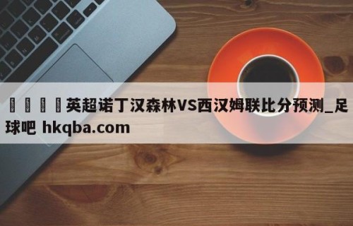 🍢英超诺丁汉森林VS西汉姆联比分预测_足球吧 hkqba.com