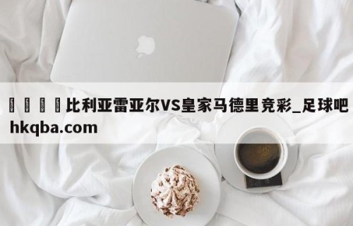 🍢比利亚雷亚尔VS皇家马德里竞彩_足球吧 hkqba.com