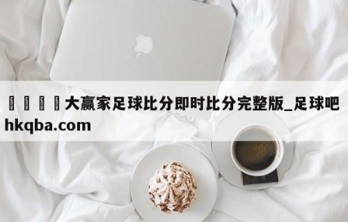 🍢大赢家足球比分即时比分完整版_足球吧 hkqba.com