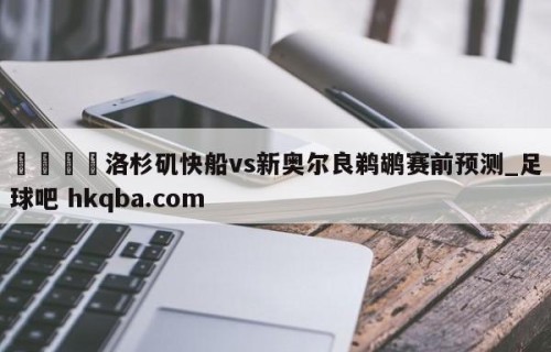 🍢洛杉矶快船vs新奥尔良鹈鹕赛前预测_足球吧 hkqba.com