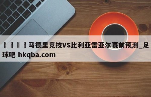 🍢马德里竞技VS比利亚雷亚尔赛前预测_足球吧 hkqba.com