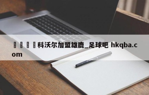 🍢科沃尔加盟雄鹿_足球吧 hkqba.com