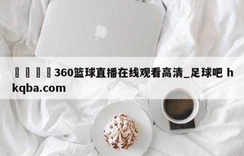 🍢360篮球直播在线观看高清_足球吧 hkqba.com