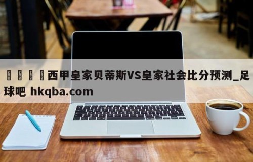 🍢西甲皇家贝蒂斯VS皇家社会比分预测_足球吧 hkqba.com