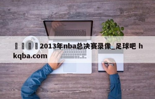 🍢2013年nba总决赛录像_足球吧 hkqba.com