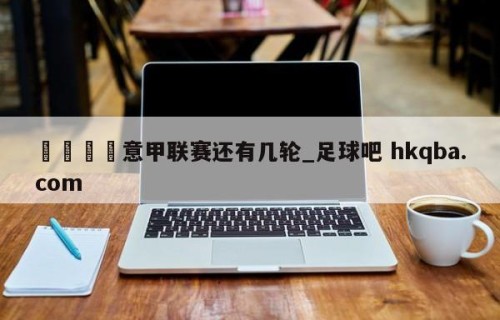 🍢意甲联赛还有几轮_足球吧 hkqba.com