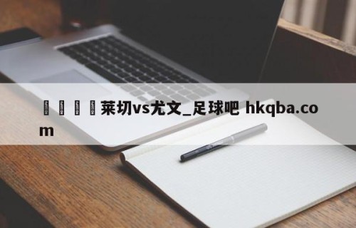 🍢莱切vs尤文_足球吧 hkqba.com