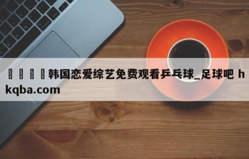 🍢韩国恋爱综艺免费观看乒乓球_足球吧 hkqba.com
