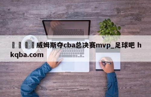🍢威姆斯夺cba总决赛mvp_足球吧 hkqba.com