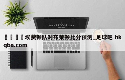 🍢埃费顿队对布莱顿比分预测_足球吧 hkqba.com