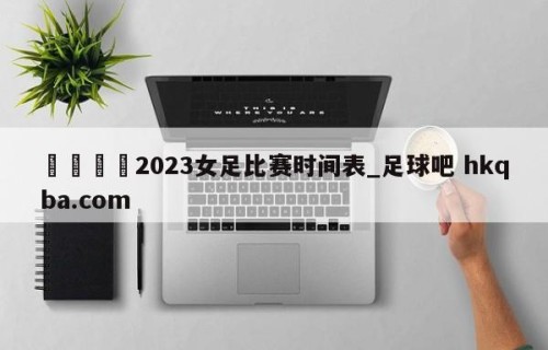 🍢2023女足比赛时间表_足球吧 hkqba.com