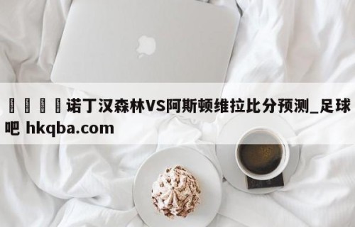 🍢诺丁汉森林VS阿斯顿维拉比分预测_足球吧 hkqba.com