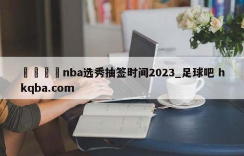 🍢nba选秀抽签时间2023_足球吧 hkqba.com