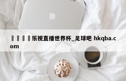 🍢乐视直播世界杯_足球吧 hkqba.com