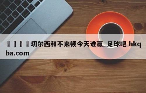 🍢切尔西和不来顿今天谁赢_足球吧 hkqba.com